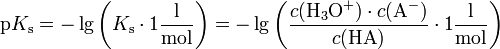 \mathrm{p}K_\mathrm{s} = -\lg \left( K_\mathrm{s} \cdot 1 \mathrm{\frac {l}{mol}} \right) = -\lg \left( \frac{c(\mathrm{H}_3\mathrm{O}^+) \cdot c(\mathrm{A}^-)}{c(\mathrm{HA})} \cdot 1 \mathrm{\frac{l}{mol}} \right)
